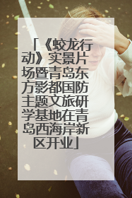 《蛟龙行动》实景片场暨青岛东方影都国防主题文旅研学基地在青岛西海岸新区开业