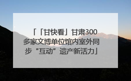 「甘快看」甘肃300多家文博单位馆内室外同步“互动”遗产新活力