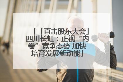 「直击股东大会」四川长虹：正视“内卷”竞争态势 加快培育发展新动能