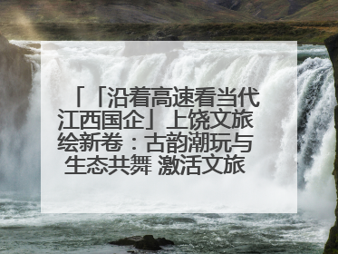 「沿着高速看当代江西国企」上饶文旅绘新卷：古韵潮玩与生态共舞 激活文旅产业新动能