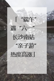 “端午”遇“六一” 长沙南站“亲子游”热度高涨