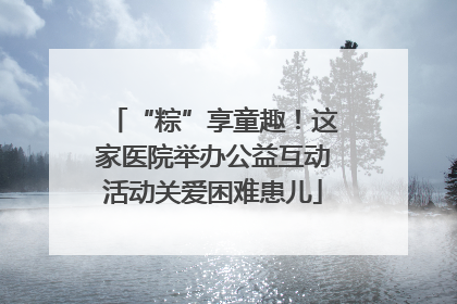 “粽”享童趣！这家医院举办公益互动活动关爱困难患儿