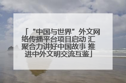 “中国与世界”外文网络传播平台项目启动 汇聚合力讲好中国故事 推进中外文明交流互鉴