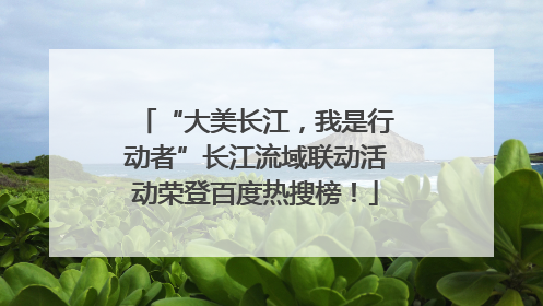 “大美长江，我是行动者”长江流域联动活动荣登百度热搜榜！