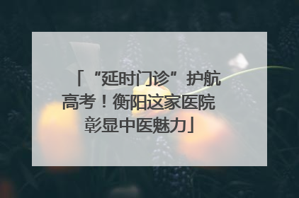 “延时门诊”护航高考！衡阳这家医院彰显中医魅力