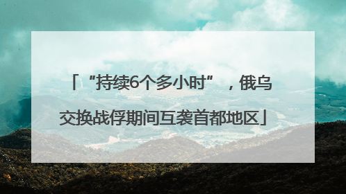 “持续6个多小时”，俄乌交换战俘期间互袭首都地区