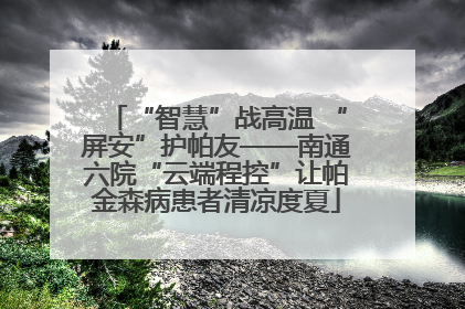 “智慧”战高温 “屏安”护帕友——南通六院“云端程控”让帕金森病患者清凉度夏