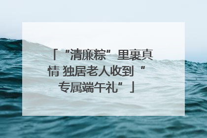 “清廉粽”里裹真情 独居老人收到“专属端午礼”