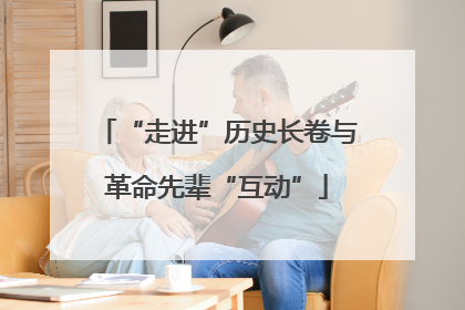 “走进”历史长卷与革命先辈“互动”