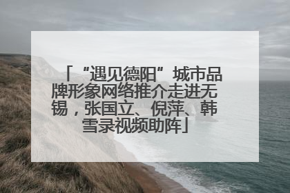 “遇见德阳”城市品牌形象网络推介走进无锡，张国立、倪萍、韩雪录视频助阵