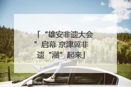 “雄安非遗大会”启幕 京津冀非遗“潮”起来