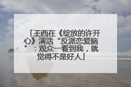 王西在《绽放的许开心》演活“反派恋爱脑”：观众一看到我，就觉得不是好人