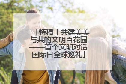 特稿丨共建美美与共的文明百花园——首个文明对话国际日全球巡礼