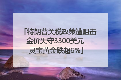 特朗普关税政策遭阻击金价失守3300美元 灵宝黄金跌超6%