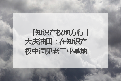 知识产权地方行｜大庆油田：在知识产权中洞见老工业基地的 “创新密码”