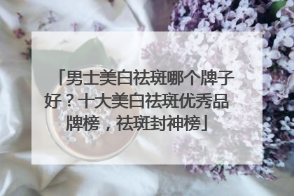 男士美白祛斑哪个牌子好？十大美白祛斑优秀品牌榜，祛斑封神榜