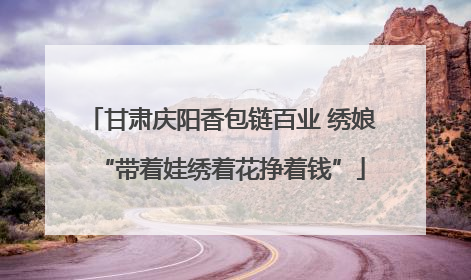 甘肃庆阳香包链百业 绣娘“带着娃绣着花挣着钱”