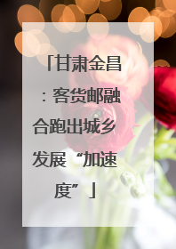 甘肃金昌：客货邮融合跑出城乡发展“加速度”