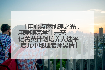 用心点燃地理之光，用爱照亮学生未来——记菁英计划培养人选平度九中地理老师吴倩