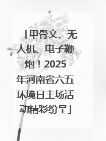 甲骨文、无人机、电子鞭炮！2025年河南省六五环境日主场活动精彩纷呈