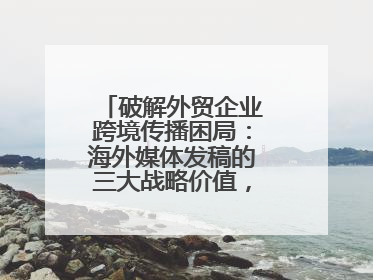 破解外贸企业跨境传播困局：海外媒体发稿的三大战略价值，媒介盒子分享