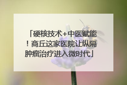 硬核技术+中医赋能！商丘这家医院让纵隔肿瘤治疗进入微时代