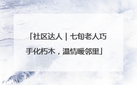 社区达人｜七旬老人巧手化朽木，温情暖邻里