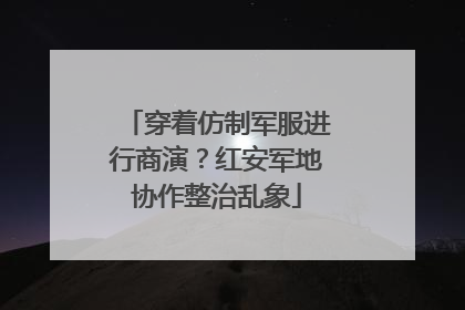 穿着仿制军服进行商演？红安军地协作整治乱象
