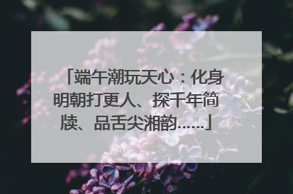 端午潮玩天心：化身明朝打更人、探千年简牍、品舌尖湘韵……