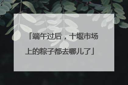 端午过后，十堰市场上的粽子都去哪儿了