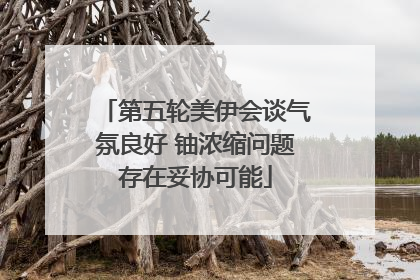 第五轮美伊会谈气氛良好 铀浓缩问题存在妥协可能