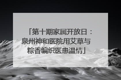 第十期家属开放日：泉州神和医院用艾草与粽香编织医患温情