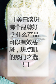 美白淡斑哪个品牌好？什么产品可以有效祛斑，斑点肌的热门之选！