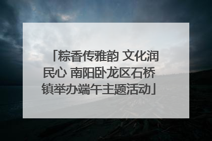 粽香传雅韵 文化润民心 南阳卧龙区石桥镇举办端午主题活动