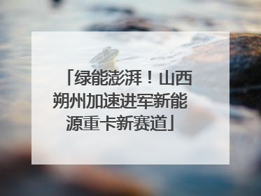 绿能澎湃！山西朔州加速进军新能源重卡新赛道