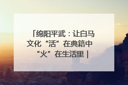 绵阳平武：让白马文化“活”在典籍中 “火”在生活里｜新闻发布最前线