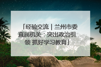经验交流｜兰州市委直属机关：突出政治引领 抓好学习教育