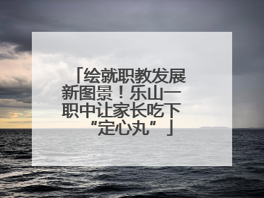 绘就职教发展新图景！乐山一职中让家长吃下“定心丸”