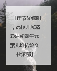 佳节又端阳，高校开展精彩活动端午元素扎堆传统文化浓郁