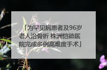 为罕见病患者及96岁老人治骨折 株洲恺德医院完成多例高难度手术