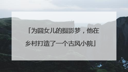 为圆女儿的摄影梦，他在乡村打造了一个古风小院