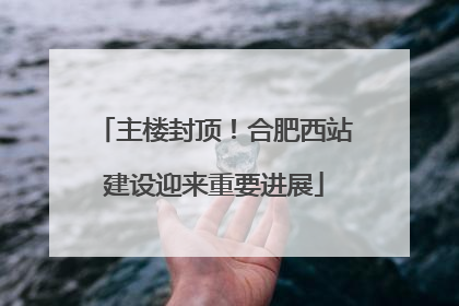 主楼封顶！合肥西站建设迎来重要进展