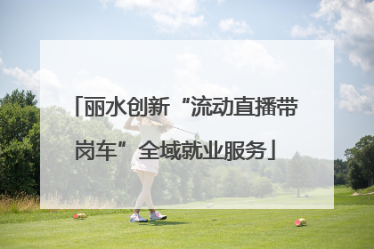 丽水创新“流动直播带岗车”全域就业服务