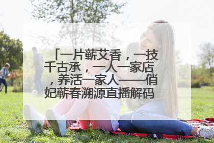 一片蕲艾香，一技千古承，一人一家店，养活一家人——俏妃蕲春溯源直播解码中医养生文化传承