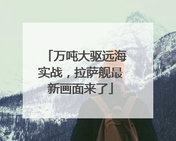 万吨大驱远海实战，拉萨舰最新画面来了