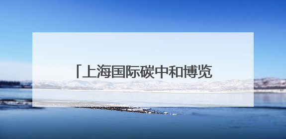 上海国际碳中和博览会开幕，绿色低碳技术这样改变我们的生活
