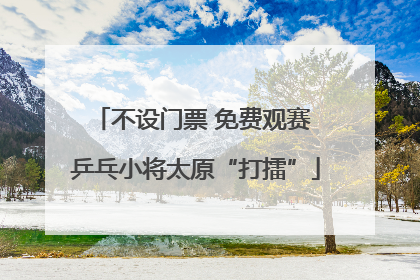不设门票 免费观赛 乒乓小将太原“打擂”