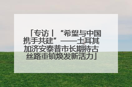 专访丨“希望与中国携手共建”——土耳其加济安泰普市长期待古丝路重镇焕发新活力