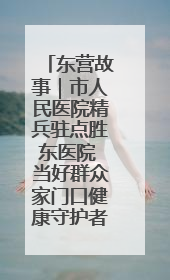 东营故事｜市人民医院精兵驻点胜东医院 当好群众家门口健康守护者