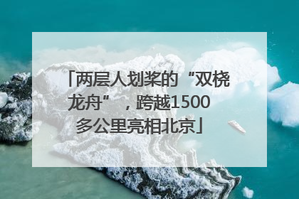 两层人划桨的“双桡龙舟”，跨越1500多公里亮相北京